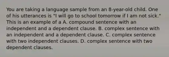 You are taking a language sample from an 8-year-old child. One of his utterances is "I will go to school tomorrow if I am not sick." This is an example of a A. compound sentence with an independent and a dependent clause. B. complex sentence with an independent and a dependent clause. C. complex sentence with two independent clauses. D. complex sentence with two dependent clauses.