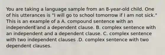 You are taking a language sample from an 8-year-old child. One of his utterances is "I will go to school tomorrow if I am not sick." This is an example of a A. compound sentence with an independent and a dependent clause. B. complex sentence with an independent and a dependent clause. C. complex sentence with two independent clauses .D. complex sentence with two dependent clauses.