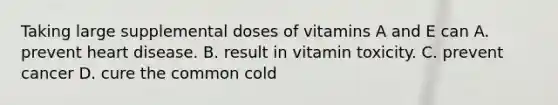 Taking large supplemental doses of vitamins A and E can A. prevent heart disease. B. result in vitamin toxicity. C. prevent cancer D. cure the common cold