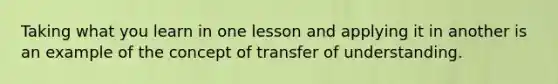 Taking what you learn in one lesson and applying it in another is an example of the concept of transfer of understanding.