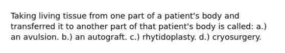 Taking living tissue from one part of a patient's body and transferred it to another part of that patient's body is called: a.) an avulsion. b.) an autograft. c.) rhytidoplasty. d.) cryosurgery.