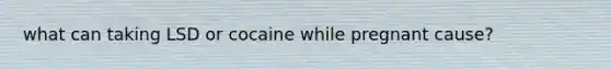 what can taking LSD or cocaine while pregnant cause?