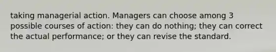 taking managerial action. Managers can choose among 3 possible courses of action: they can do nothing; they can correct the actual performance; or they can revise the standard.