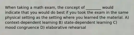 When taking a math exam, the concept of ________ would indicate that you would do best if you took the exam in the same physical setting as the setting where you learned the material. A) context-dependent learning B) state-dependent learning C) mood congruence D) elaborative rehearsal