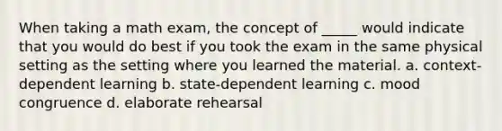 When taking a math exam, the concept of _____ would indicate that you would do best if you took the exam in the same physical setting as the setting where you learned the material. a. context-dependent learning b. state-dependent learning c. mood congruence d. elaborate rehearsal