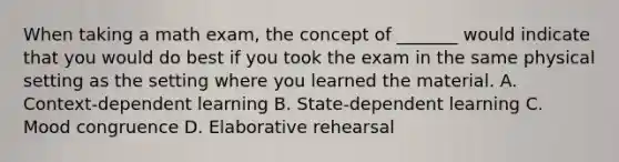 When taking a math exam, the concept of _______ would indicate that you would do best if you took the exam in the same physical setting as the setting where you learned the material. A. Context-dependent learning B. State-dependent learning C. Mood congruence D. Elaborative rehearsal