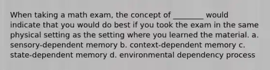 When taking a math exam, the concept of ________ would indicate that you would do best if you took the exam in the same physical setting as the setting where you learned the material. a. sensory-dependent memory b. context-dependent memory c. state-dependent memory d. environmental dependency process