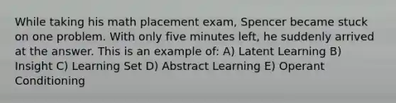 While taking his math placement exam, Spencer became stuck on one problem. With only five minutes left, he suddenly arrived at the answer. This is an example of: A) Latent Learning B) Insight C) Learning Set D) Abstract Learning E) Operant Conditioning