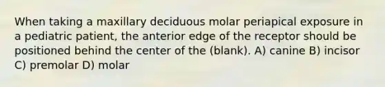 When taking a maxillary deciduous molar periapical exposure in a pediatric patient, the anterior edge of the receptor should be positioned behind the center of the (blank). A) canine B) incisor C) premolar D) molar