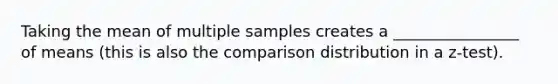 Taking the mean of multiple samples creates a ________________ of means (this is also the comparison distribution in a z-test).