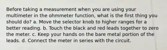 Before taking a measurement when you are using your multimeter in the ohmmeter function, what is the first thing you should do? a. Move the selector knob to higher ranges for a better reading. b. Touch the black and red leads together to zero the meter. c. Keep your hands on the bare metal portion of the leads. d. Connect the meter in series with the circuit.