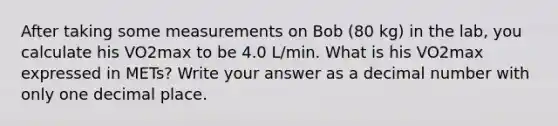 After taking some measurements on Bob (80 kg) in the lab, you calculate his VO2max to be 4.0 L/min. What is his VO2max expressed in METs? Write your answer as a decimal number with only one decimal place.