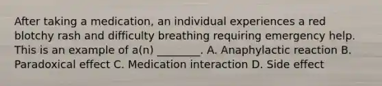 After taking a medication, an individual experiences a red blotchy rash and difficulty breathing requiring emergency help. This is an example of a(n) ________. A. Anaphylactic reaction B. Paradoxical effect C. Medication interaction D. Side effect