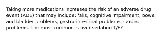 Taking more medications increases the risk of an adverse drug event (ADE) that may include: falls, cognitive impairment, bowel and bladder problems, gastro-intestinal problems, cardiac problems. The most common is over-sedation T/F?