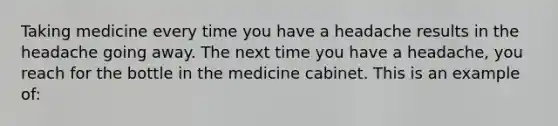 Taking medicine every time you have a headache results in the headache going away. The next time you have a headache, you reach for the bottle in the medicine cabinet. This is an example of: