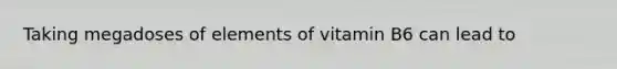 Taking megadoses of elements of vitamin B6 can lead to