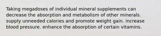 Taking megadoses of individual mineral supplements can decrease the absorption and metabolism of other minerals. supply unneeded calories and promote weight gain. increase blood pressure. enhance the absorption of certain vitamins.