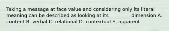 Taking a message at face value and considering only its literal meaning can be described as looking at its_________ dimension A. content B. verbal C. relational D. contextual E. apparent