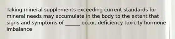 Taking mineral supplements exceeding current standards for mineral needs may accumulate in the body to the extent that signs and symptoms of ______ occur. deficiency toxicity hormone imbalance