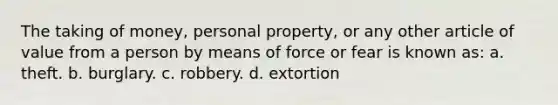 The taking of money, personal property, or any other article of value from a person by means of force or fear is known as: a. theft. b. burglary. c. robbery. d. extortion