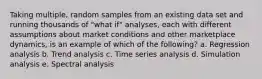 Taking multiple, random samples from an existing data set and running thousands of "what if" analyses, each with different assumptions about market conditions and other marketplace dynamics, is an example of which of the following? a. Regression analysis b. Trend analysis c. Time series analysis d. Simulation analysis e. Spectral analysis