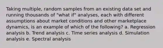 Taking multiple, random samples from an existing data set and running thousands of "what if" analyses, each with different assumptions about market conditions and other marketplace dynamics, is an example of which of the following? a. Regression analysis b. <a href='https://www.questionai.com/knowledge/kx441dkQwF-trend-analysis' class='anchor-knowledge'>trend analysis</a> c. Time series analysis d. Simulation analysis e. Spectral analysis