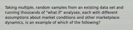 Taking multiple, random samples from an existing data set and running thousands of "what if" analyses, each with different assumptions about market conditions and other marketplace dynamics, is an example of which of the following?