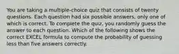 You are taking a multiple-choice quiz that consists of twenty questions. Each question had six possible answers, only one of which is correct. To complete the quiz, you randomly guess the answer to each question. Which of the following shows the correct EXCEL formula to compute the probability of guessing less than five answers correctly.