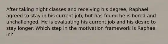 After taking night classes and receiving his degree, Raphael agreed to stay in his current job, but has found he is bored and unchallenged. He is evaluating his current job and his desire to stay longer. Which step in the motivation framework is Raphael in?