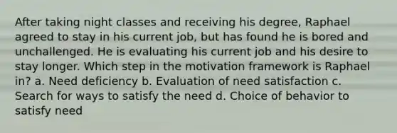 After taking night classes and receiving his degree, Raphael agreed to stay in his current job, but has found he is bored and unchallenged. He is evaluating his current job and his desire to stay longer. Which step in the motivation framework is Raphael in? a. Need deficiency b. Evaluation of need satisfaction c. Search for ways to satisfy the need d. Choice of behavior to satisfy need