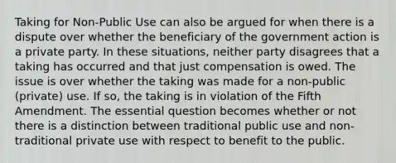 Taking for Non-Public Use can also be argued for when there is a dispute over whether the beneficiary of the government action is a private party. In these situations, neither party disagrees that a taking has occurred and that just compensation is owed. The issue is over whether the taking was made for a non-public (private) use. If so, the taking is in violation of the Fifth Amendment. The essential question becomes whether or not there is a distinction between traditional public use and non-traditional private use with respect to benefit to the public.