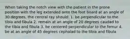 When taking the notch view with the patient in the prone position with the leg extended onto the foot board at an angle of 30 degrees, the central ray should: 1. be perpendicular to the tibia and fibula 2. remain at an angle of 20 degrees caudad to the tibia and fibula 3. be centered perpendicular to the femur 4. be at an angle of 45 degrees cephalad to the tibia and fibula