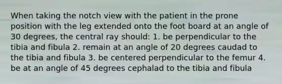 When taking the notch view with the patient in the prone position with the leg extended onto the foot board at an angle of 30 degrees, the central ray should: 1. be perpendicular to the tibia and fibula 2. remain at an angle of 20 degrees caudad to the tibia and fibula 3. be centered perpendicular to the femur 4. be at an angle of 45 degrees cephalad to the tibia and fibula