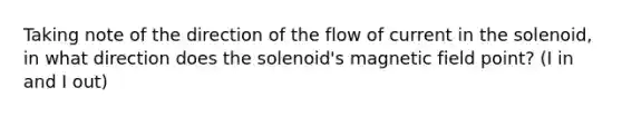 Taking note of the direction of the flow of current in the solenoid, in what direction does the solenoid's magnetic field point? (I in and I out)