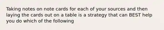 Taking notes on note cards for each of your sources and then laying the cards out on a table is a strategy that can BEST help you do which of the following