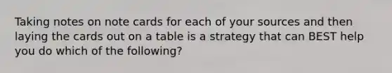 Taking notes on note cards for each of your sources and then laying the cards out on a table is a strategy that can BEST help you do which of the following?