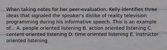 When taking notes for her peer-evaluation, Kelly identifies three ideas that signaled the speaker's dislike of reality television programming during his informative speech. This is an example of... A. people oriented listening B. action oriented listening C. content oriented listening D. time oriented listening E. instructor oriented listening