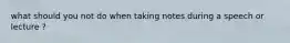 what should you not do when taking notes during a speech or lecture ?
