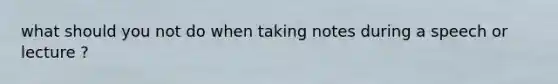 what should you not do when taking notes during a speech or lecture ?