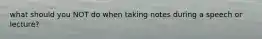 what should you NOT do when taking notes during a speech or lecture?
