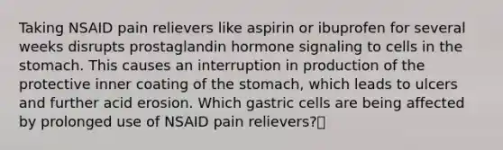 ​Taking NSAID pain relievers like aspirin or ibuprofen for several weeks disrupts prostaglandin hormone signaling to cells in <a href='https://www.questionai.com/knowledge/kLccSGjkt8-the-stomach' class='anchor-knowledge'>the stomach</a>. This causes an interruption in production of the protective inner coating of the stomach, which leads to ulcers and further acid erosion. Which gastric cells are being affected by prolonged use of NSAID pain relievers?