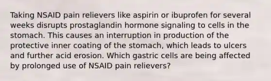 Taking NSAID pain relievers like aspirin or ibuprofen for several weeks disrupts prostaglandin hormone signaling to cells in the stomach. This causes an interruption in production of the protective inner coating of the stomach, which leads to ulcers and further acid erosion. Which gastric cells are being affected by prolonged use of NSAID pain relievers?