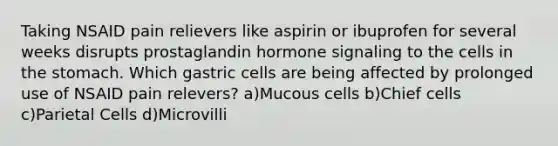 Taking NSAID pain relievers like aspirin or ibuprofen for several weeks disrupts prostaglandin hormone signaling to the cells in <a href='https://www.questionai.com/knowledge/kLccSGjkt8-the-stomach' class='anchor-knowledge'>the stomach</a>. Which gastric cells are being affected by prolonged use of NSAID pain relevers? a)Mucous cells b)Chief cells c)Parietal Cells d)Microvilli