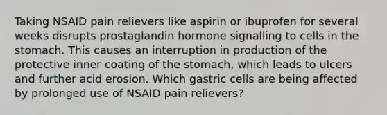 Taking NSAID pain relievers like aspirin or ibuprofen for several weeks disrupts prostaglandin hormone signalling to cells in the stomach. This causes an interruption in production of the protective inner coating of the stomach, which leads to ulcers and further acid erosion. Which gastric cells are being affected by prolonged use of NSAID pain relievers?