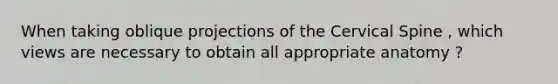 When taking oblique projections of the Cervical Spine , which views are necessary to obtain all appropriate anatomy ?