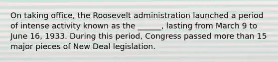 On taking office, the Roosevelt administration launched a period of intense activity known as the ______, lasting from March 9 to June 16, 1933. During this period, Congress passed more than 15 major pieces of New Deal legislation.