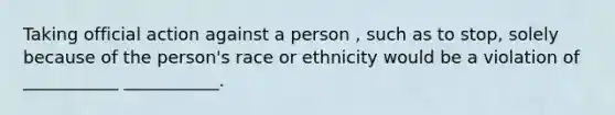 Taking official action against a person , such as to stop, solely because of the person's race or ethnicity would be a violation of ___________ ___________.