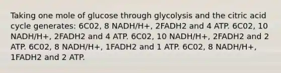 Taking one mole of glucose through glycolysis and the citric acid cycle generates: 6C02, 8 NADH/H+, 2FADH2 and 4 ATP. 6C02, 10 NADH/H+, 2FADH2 and 4 ATP. 6C02, 10 NADH/H+, 2FADH2 and 2 ATP. 6C02, 8 NADH/H+, 1FADH2 and 1 ATP. 6C02, 8 NADH/H+, 1FADH2 and 2 ATP.