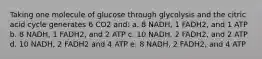 Taking one molecule of glucose through glycolysis and the citric acid cycle generates 6 CO2 and: a. 8 NADH, 1 FADH2, and 1 ATP b. 8 NADH, 1 FADH2, and 2 ATP c. 10 NADH, 2 FADH2, and 2 ATP d. 10 NADH, 2 FADH2 and 4 ATP e. 8 NADH, 2 FADH2, and 4 ATP