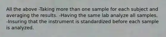 All the above -Taking more than one sample for each subject and averaging the results. -Having the same lab analyze all samples. -Insuring that the instrument is standardized before each sample is analyzed.